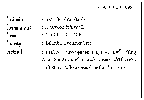 กล่องข้อความ: 7-50100-001-098 ชื่อพื้นเมือง : ตะลิงปลิง บลีมิง หลิงปลิง ชื่อวิทยาศาสตร์ : Averrhoa bilimbi L. ชื่อวงศ์ : OXALIDACEAE ชื่อสามัญ : Bilimbi, Cucumer Tree ประโยชน์ : นิยมใช้ทำแกงสรรพคุณทางด้านสมุนไพร ใบ แก้ลำไส้ใหญ่อักเสบ รักษาสิว ดอกแก้ไอ ผล แก้ปวดกระดูก แก้ไข้ ไอ เลือดตามไรฟันและริดสีดวงทวารผลมีรสเปรียว ใช้ปรุงอาหาร